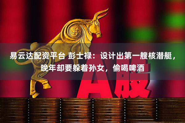 易云达配资平台 彭士禄：设计出第一艘核潜艇，晚年却要躲着孙女，偷喝啤酒