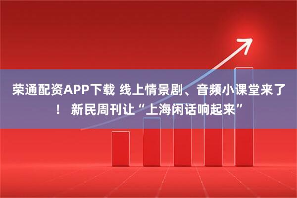 荣通配资APP下载 线上情景剧、音频小课堂来了！ 新民周刊让“上海闲话响起来”