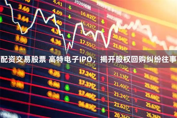 配资交易股票 高特电子IPO，揭开股权回购纠纷往事