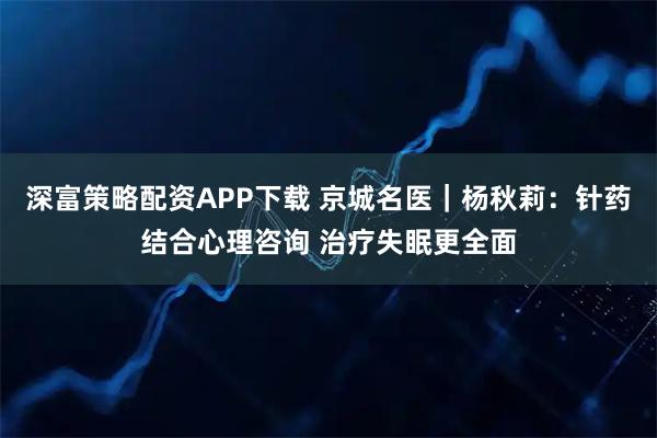 深富策略配资APP下载 京城名医｜杨秋莉：针药结合心理咨询 治疗失眠更全面
