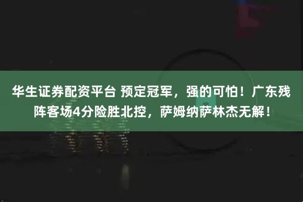 华生证券配资平台 预定冠军，强的可怕！广东残阵客场4分险胜北控，萨姆纳萨林杰无解！