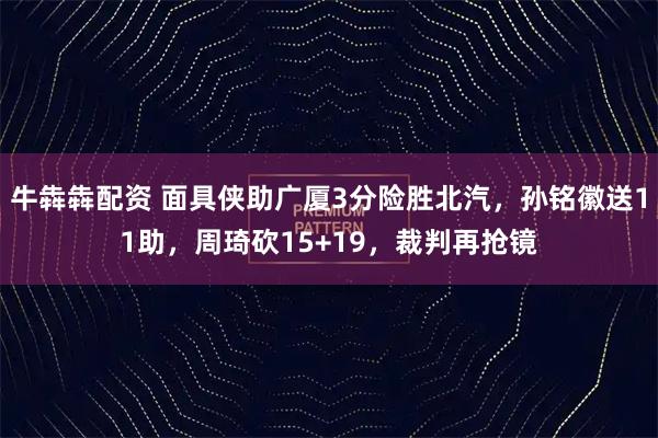 牛犇犇配资 面具侠助广厦3分险胜北汽，孙铭徽送11助，周琦砍15+19，裁判再抢镜
