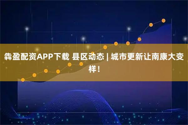 犇盈配资APP下载 县区动态 | 城市更新让南康大变样！