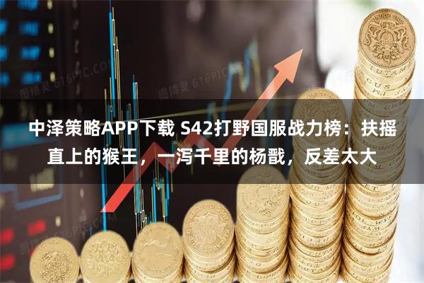 中泽策略APP下载 S42打野国服战力榜：扶摇直上的猴王，一泻千里的杨戬，反差太大