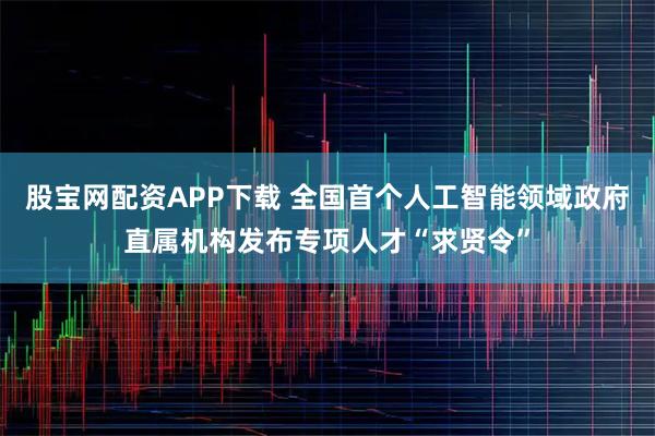 股宝网配资APP下载 全国首个人工智能领域政府直属机构发布专项人才“求贤令”