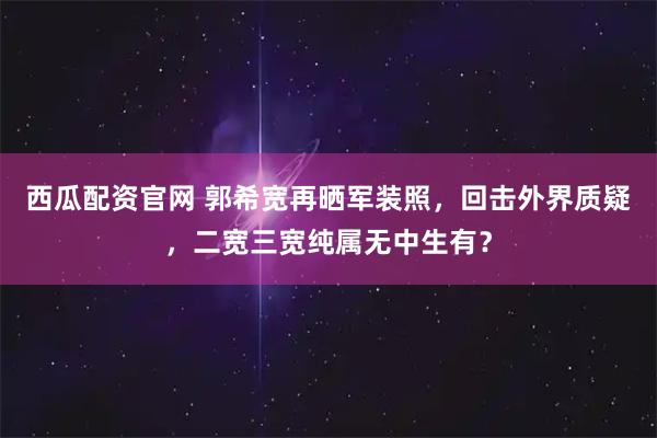 西瓜配资官网 郭希宽再晒军装照，回击外界质疑，二宽三宽纯属无中生有？