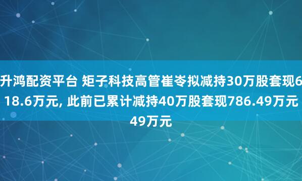 升鸿配资平台 矩子科技高管崔岺拟减持30万股套现618.6万元, 此前已累计减持40万股套现786.49万元