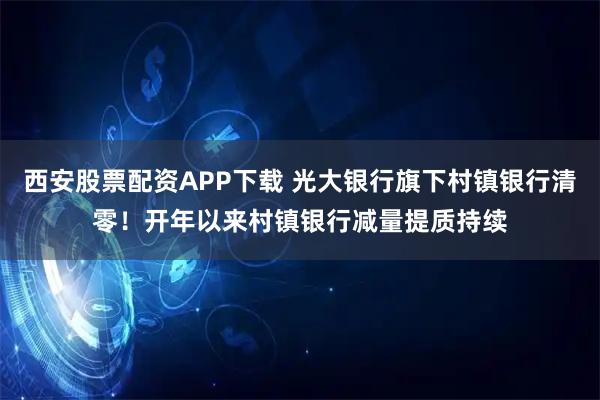 西安股票配资APP下载 光大银行旗下村镇银行清零！开年以来村镇银行减量提质持续