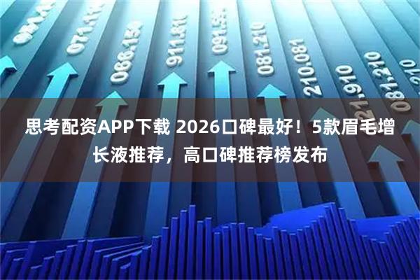 思考配资APP下载 2026口碑最好！5款眉毛增长液推荐，高口碑推荐榜发布
