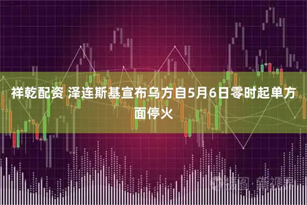 祥乾配资 泽连斯基宣布乌方自5月6日零时起单方面停火