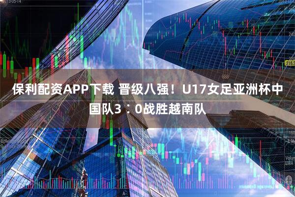 保利配资APP下载 晋级八强！U17女足亚洲杯中国队3∶0战胜越南队