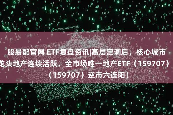 股易配官网 ETF复盘资讯|高层定调后,核心城市密集松绑!龙头地产连续活跃,全市场唯一地产ETF(159707)逆市六连阳!