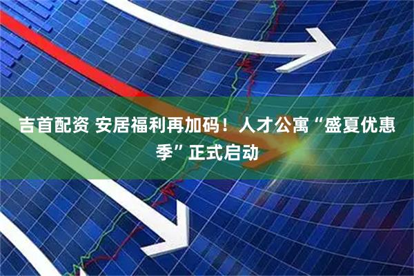 吉首配资 安居福利再加码！人才公寓“盛夏优惠季”正式启动