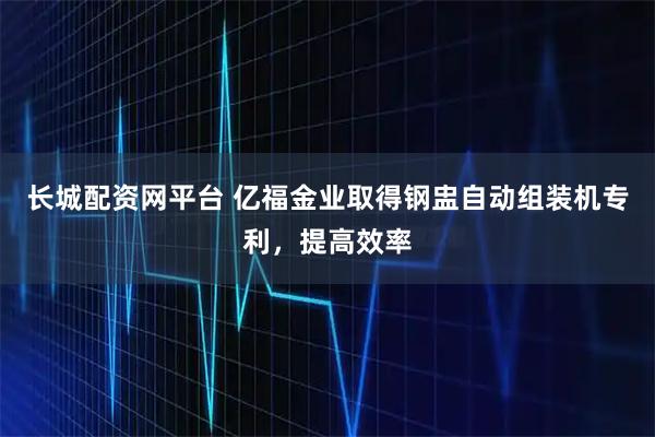 长城配资网平台 亿福金业取得钢盅自动组装机专利，提高效率