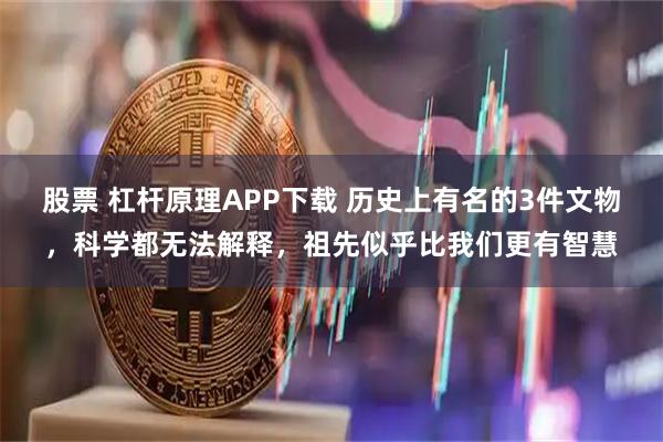 股票 杠杆原理APP下载 历史上有名的3件文物，科学都无法解释，祖先似乎比我们更有智慧
