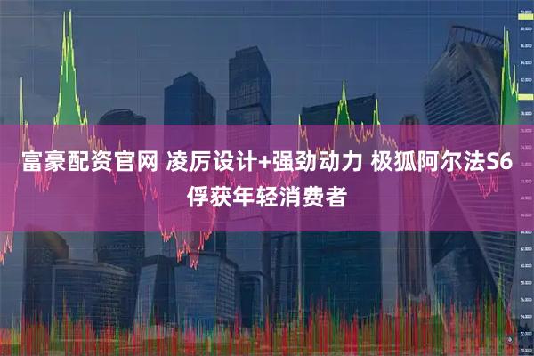 富豪配资官网 凌厉设计+强劲动力 极狐阿尔法S6俘获年轻消费者